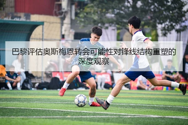 巴黎评估奥斯梅恩转会可能性对锋线结构重塑的深度观察