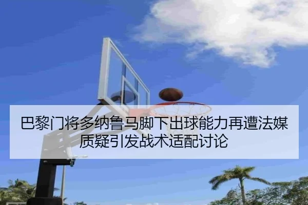 巴黎门将多纳鲁马脚下出球能力再遭法媒质疑引发战术适配讨论