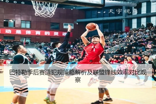 巴特勒季后赛造犯规策略解析及联盟锋线效率对比观察