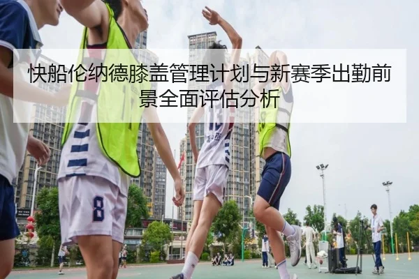快船伦纳德膝盖管理计划与新赛季出勤前景全面评估分析