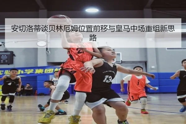 安切洛蒂谈贝林厄姆位置前移与皇马中场重组新思路