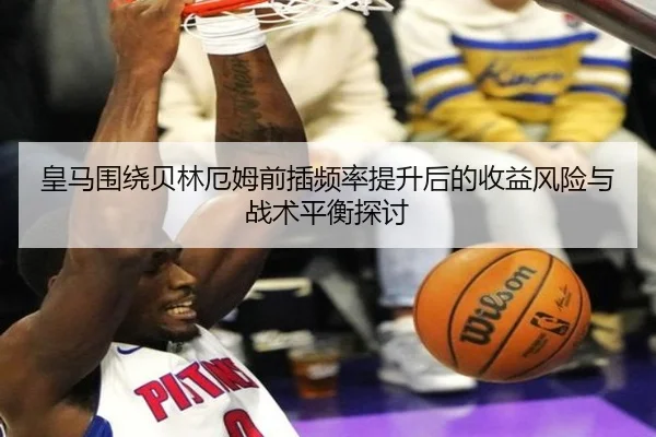 皇马围绕贝林厄姆前插频率提升后的收益风险与战术平衡探讨