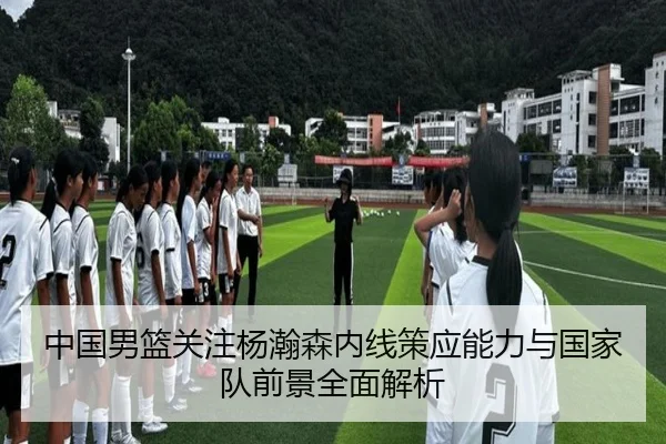 中国男篮关注杨瀚森内线策应能力与国家队前景全面解析