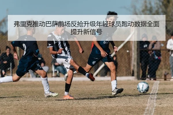 弗里克推动巴萨前场反抢升级年轻球员跑动数据全面提升新信号